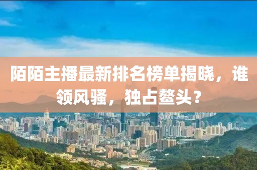 陌陌主播最新排名榜單揭曉，誰(shuí)領(lǐng)風(fēng)騷，獨(dú)占鰲頭？