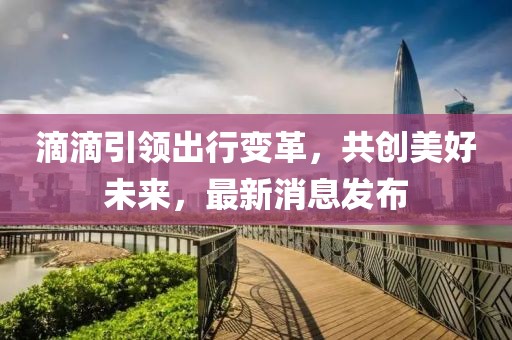 滴滴引領(lǐng)出行變革，共創(chuàng)美好未來，最新消息發(fā)布