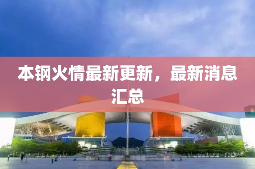 本鋼火情最新更新，最新消息匯總