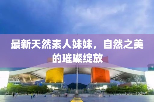 最新天然素人妹妹，自然之美的璀璨綻放