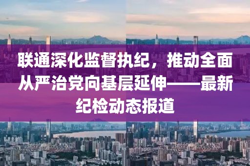 聯(lián)通深化監(jiān)督執(zhí)紀，推動全面從嚴治黨向基層延伸——最新紀檢動態(tài)報道
