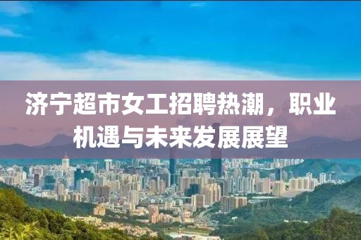 濟(jì)寧超市女工招聘熱潮，職業(yè)機(jī)遇與未來發(fā)展展望