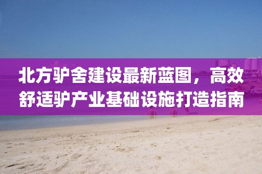 北方驢舍建設(shè)最新藍(lán)圖，高效舒適驢產(chǎn)業(yè)基礎(chǔ)設(shè)施打造指南