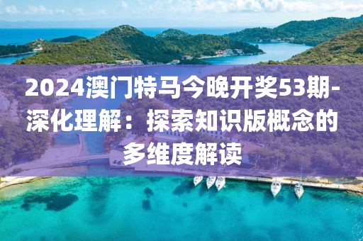 2024澳門特馬今晚開獎(jiǎng)53期-深化理解：探索知識(shí)版概念的多維度解讀