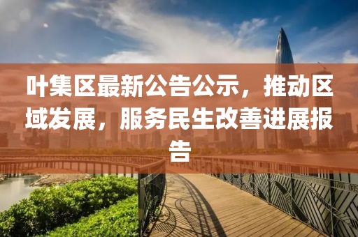 葉集區(qū)最新公告公示，推動區(qū)域發(fā)展，服務民生改善進展報告