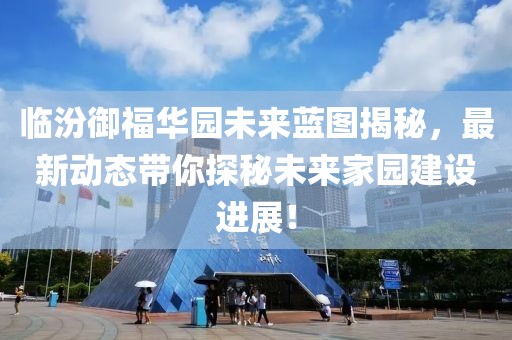 臨汾御福華園未來(lái)藍(lán)圖揭秘，最新動(dòng)態(tài)帶你探秘未來(lái)家園建設(shè)進(jìn)展！
