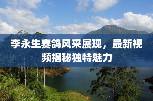 李永生賽鴿風(fēng)采展現(xiàn)，最新視頻揭秘獨(dú)特魅力
