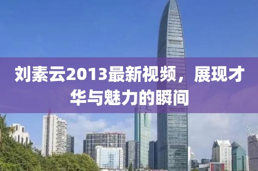 劉素云2013最新視頻，展現(xiàn)才華與魅力的瞬間