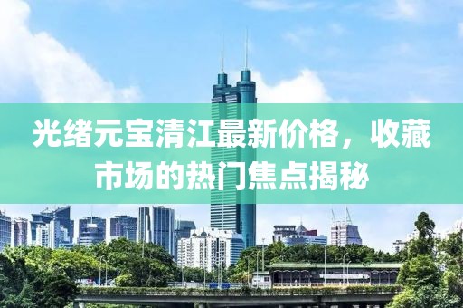 光緒元寶清江最新價格，收藏市場的熱門焦點揭秘