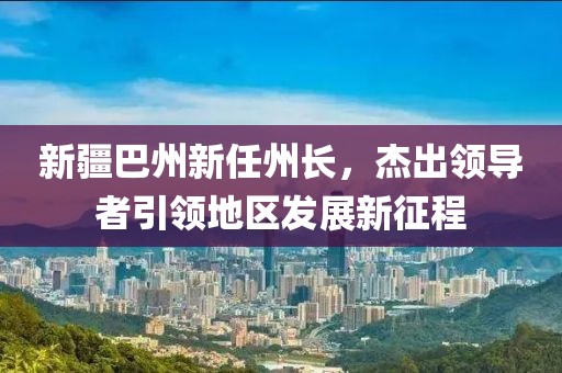 新疆巴州新任州長，杰出領(lǐng)導(dǎo)者引領(lǐng)地區(qū)發(fā)展新征程