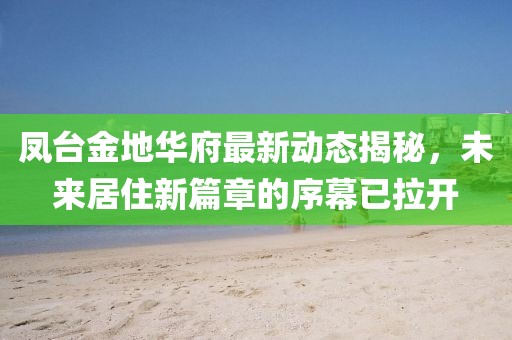 鳳臺(tái)金地華府最新動(dòng)態(tài)揭秘，未來(lái)居住新篇章的序幕已拉開