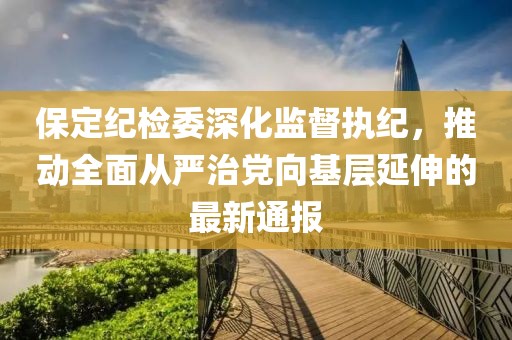 保定紀(jì)檢委深化監(jiān)督執(zhí)紀(jì)，推動(dòng)全面從嚴(yán)治黨向基層延伸的最新通報(bào)