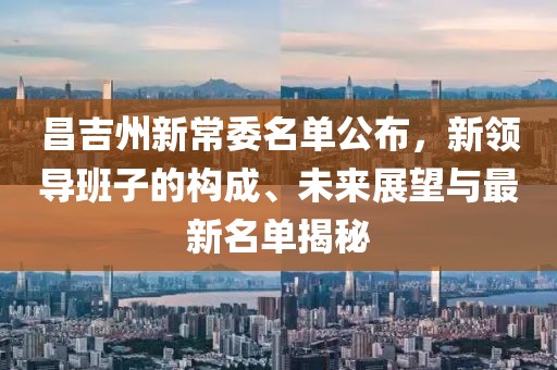 昌吉州新常委名單公布，新領(lǐng)導(dǎo)班子的構(gòu)成、未來展望與最新名單揭秘