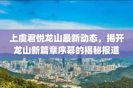 上虞君悅龍山最新動態(tài)，揭開龍山新篇章序幕的揭秘報道
