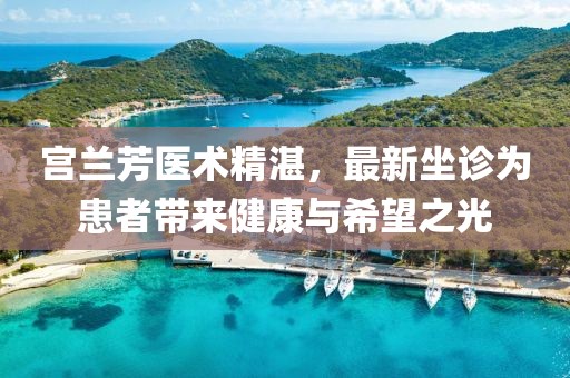 宮蘭芳醫(yī)術(shù)精湛，最新坐診為患者帶來健康與希望之光