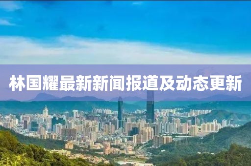 林國(guó)耀最新新聞報(bào)道及動(dòng)態(tài)更新