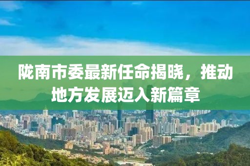 隴南市委最新任命揭曉，推動(dòng)地方發(fā)展邁入新篇章