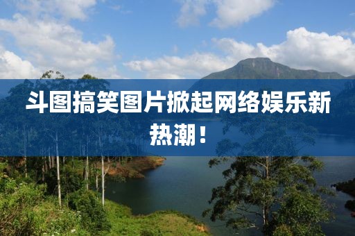 斗圖搞笑圖片掀起網(wǎng)絡娛樂新熱潮！