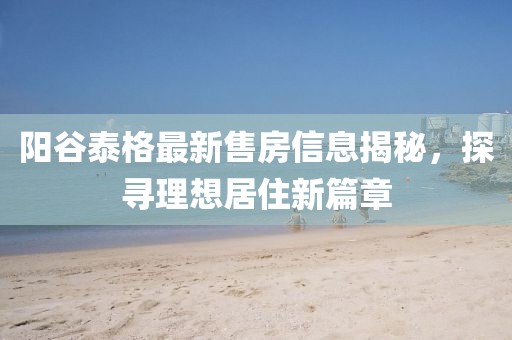 陽(yáng)谷泰格最新售房信息揭秘，探尋理想居住新篇章