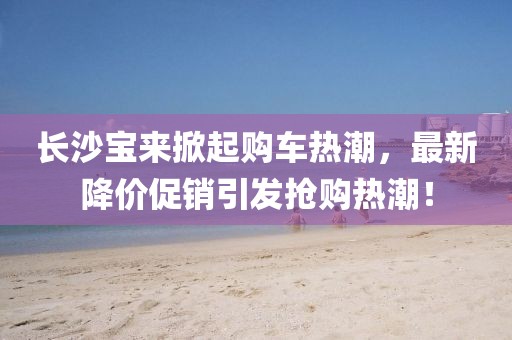長沙寶來掀起購車熱潮，最新降價促銷引發(fā)搶購熱潮！