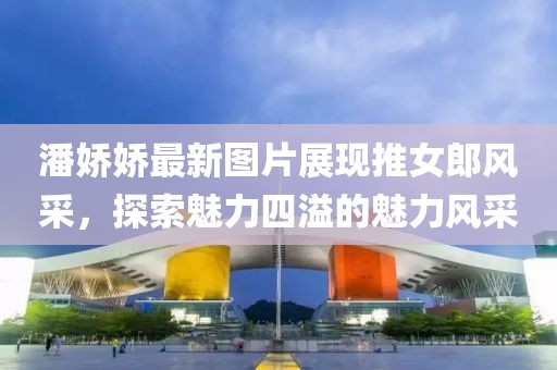 潘嬌嬌最新圖片展現(xiàn)推女郎風(fēng)采，探索魅力四溢的魅力風(fēng)采