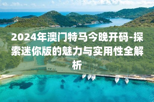 2024年澳門特馬今晚開碼-探索迷你版的魅力與實用性全解析