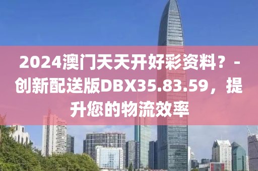 2024澳門天天開好彩資料？-創(chuàng)新配送版DBX35.83.59，提升您的物流效率