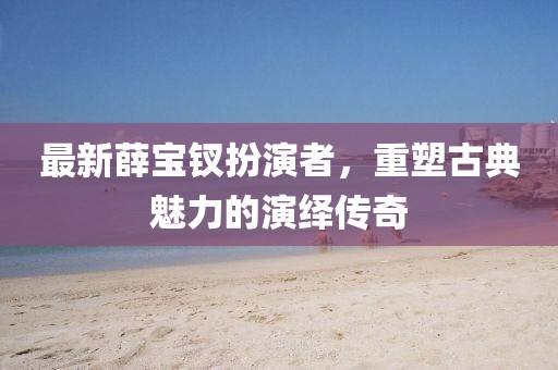 最新薛寶釵扮演者，重塑古典魅力的演繹傳奇