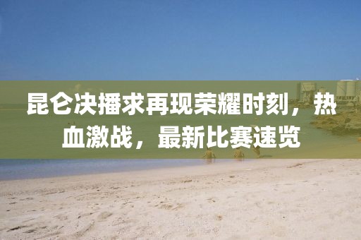 昆侖決播求再現(xiàn)榮耀時刻，熱血激戰(zhàn)，最新比賽速覽
