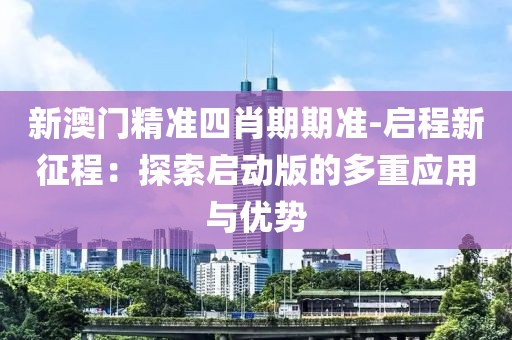 新澳門精準(zhǔn)四肖期期準(zhǔn)-啟程新征程：探索啟動版的多重應(yīng)用與優(yōu)勢