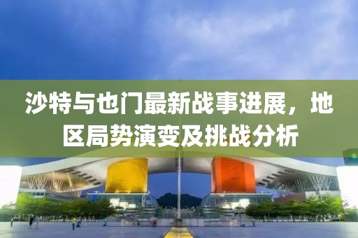 沙特與也門(mén)最新戰(zhàn)事進(jìn)展，地區(qū)局勢(shì)演變及挑戰(zhàn)分析