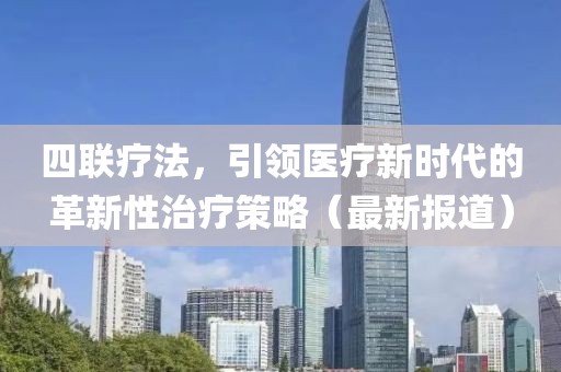 四聯(lián)療法，引領(lǐng)醫(yī)療新時(shí)代的革新性治療策略（最新報(bào)道）