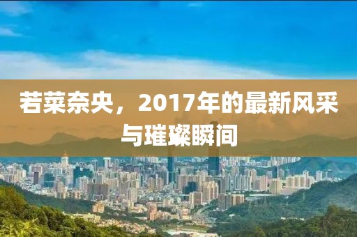 若菜奈央，2017年的最新風采與璀璨瞬間