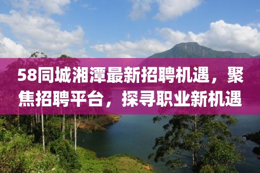 58同城湘潭最新招聘機(jī)遇，聚焦招聘平臺(tái)，探尋職業(yè)新機(jī)遇