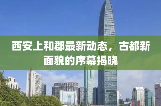 西安上和郡最新動態(tài)，古都新面貌的序幕揭曉