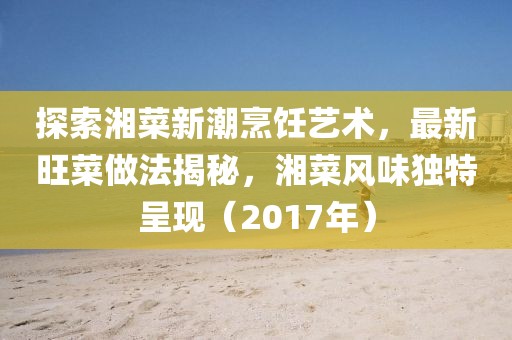 探索湘菜新潮烹飪藝術，最新旺菜做法揭秘，湘菜風味獨特呈現(xiàn)（2017年）