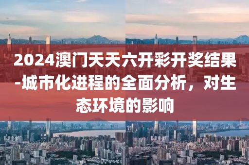 2024澳門天天六開彩開獎結(jié)果-城市化進(jìn)程的全面分析，對生態(tài)環(huán)境的影響