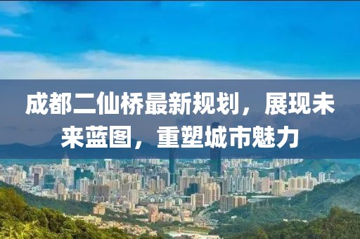 成都二仙橋最新規(guī)劃，展現(xiàn)未來藍圖，重塑城市魅力
