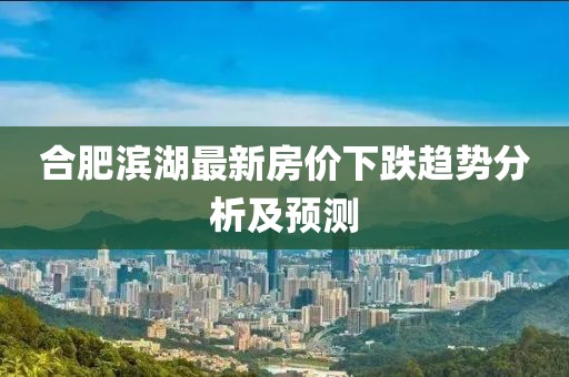 合肥濱湖最新房?jī)r(jià)下跌趨勢(shì)分析及預(yù)測(cè)