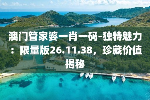 澳門管家婆一肖一碼-獨(dú)特魅力：限量版26.11.38，珍藏價(jià)值揭秘