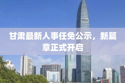 甘肅最新人事任免公示，新篇章正式開啟