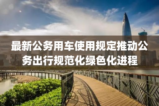 最新公務用車使用規(guī)定推動公務出行規(guī)范化綠色化進程