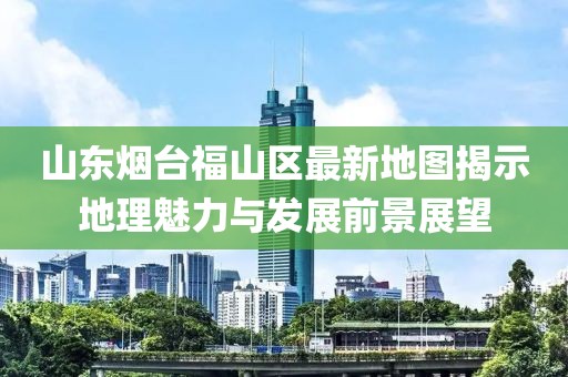 山東煙臺福山區(qū)最新地圖揭示地理魅力與發(fā)展前景展望