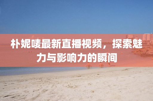 樸妮嘜最新直播視頻，探索魅力與影響力的瞬間