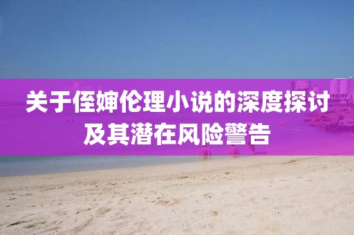 關(guān)于侄嬸倫理小說的深度探討及其潛在風(fēng)險(xiǎn)警告