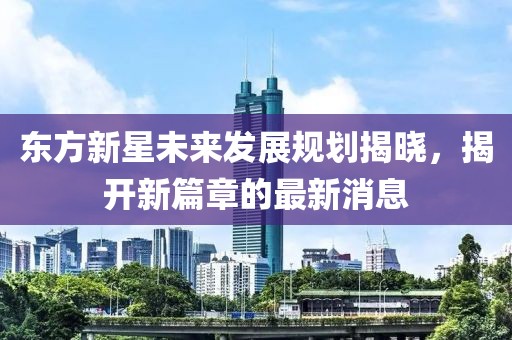 東方新星未來發(fā)展規(guī)劃揭曉，揭開新篇章的最新消息