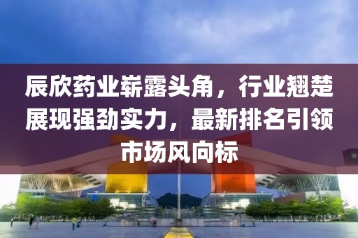 辰欣藥業(yè)嶄露頭角，行業(yè)翹楚展現(xiàn)強勁實力，最新排名引領(lǐng)市場風向標