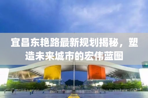 宜昌東艷路最新規(guī)劃揭秘，塑造未來城市的宏偉藍圖