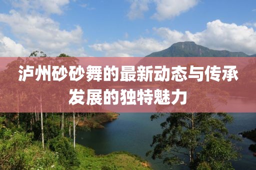 瀘州砂砂舞的最新動(dòng)態(tài)與傳承發(fā)展的獨(dú)特魅力
