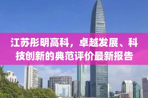 江蘇彤明高科，卓越發(fā)展、科技創(chuàng)新的典范評(píng)價(jià)最新報(bào)告